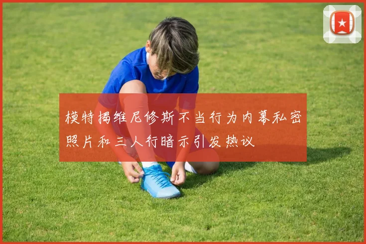 模特揭维尼修斯不当行为内幕私密照片和三人行暗示引发热议