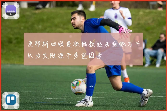 莫耶斯回顾曼联执教经历感慨万千认为失败源于多重因素
