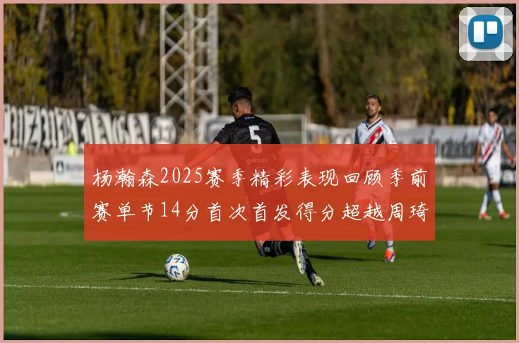 杨瀚森2025赛季精彩表现回顾季前赛单节14分首次首发得分超越周琦