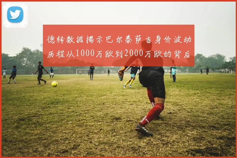 德转数据揭示巴尔泰萨吉身价波动历程从1000万欧到2000万欧的背后故事
