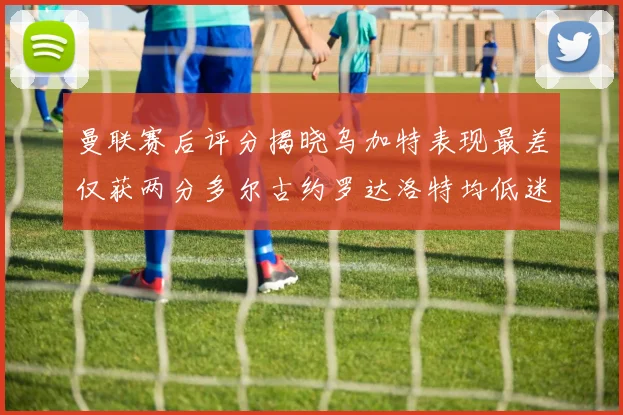 曼联赛后评分揭晓乌加特表现最差仅获两分多尔古约罗达洛特均低迷仅得四分