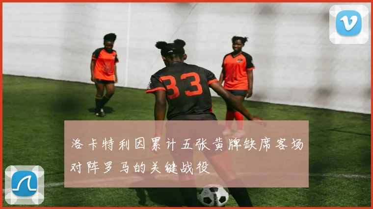 洛卡特利因累计五张黄牌缺席客场对阵罗马的关键战役