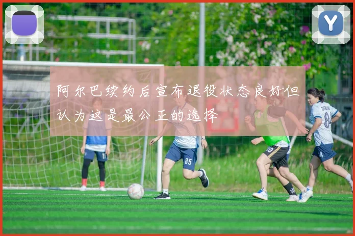 阿尔巴续约后宣布退役状态良好但认为这是最公正的选择