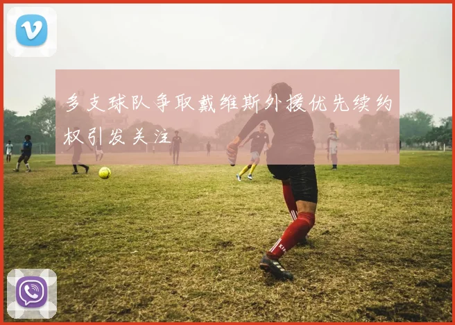 多支球队争取戴维斯外援优先续约权引发关注