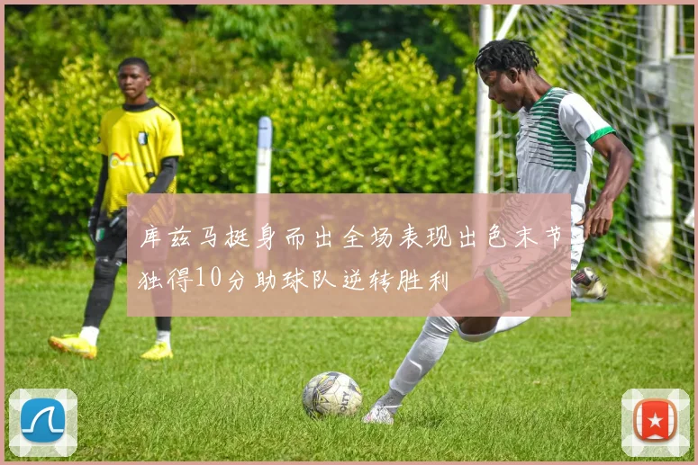 库兹马挺身而出全场表现出色末节独得10分助球队逆转胜利