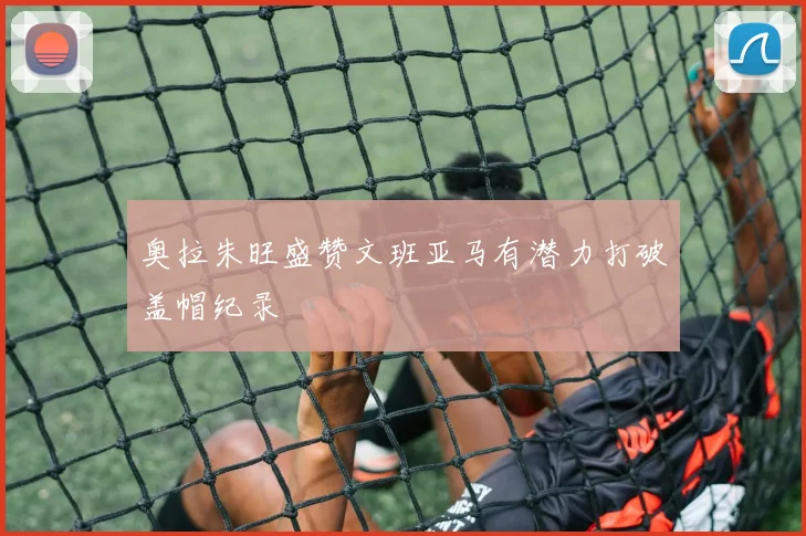奥拉朱旺盛赞文班亚马有潜力打破盖帽纪录