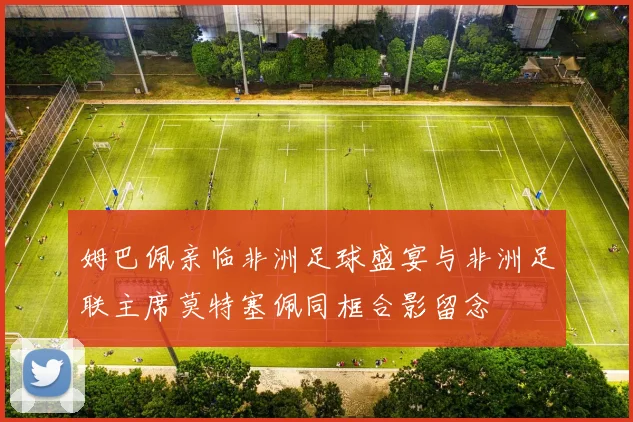 姆巴佩亲临非洲足球盛宴与非洲足联主席莫特塞佩同框合影留念