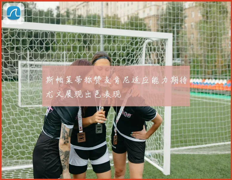 斯帕莱蒂称赞麦肯尼适应能力期待尤文展现出色表现