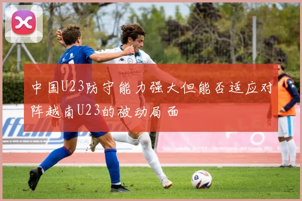 中国U23防守能力强大但能否适应对阵越南U23的被动局面