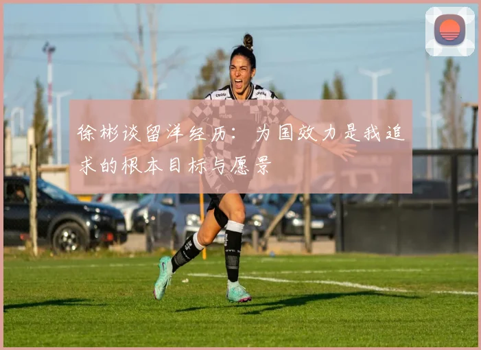 徐彬谈留洋经历：为国效力是我追求的根本目标与愿景