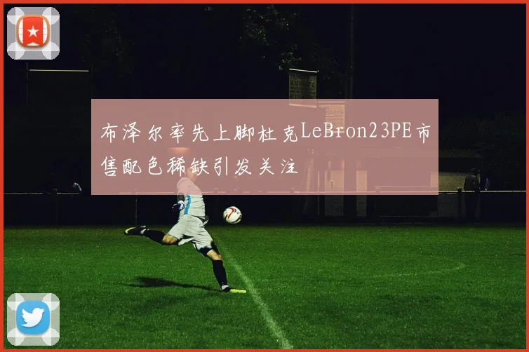 布泽尔率先上脚杜克LeBron23PE市售配色稀缺引发关注