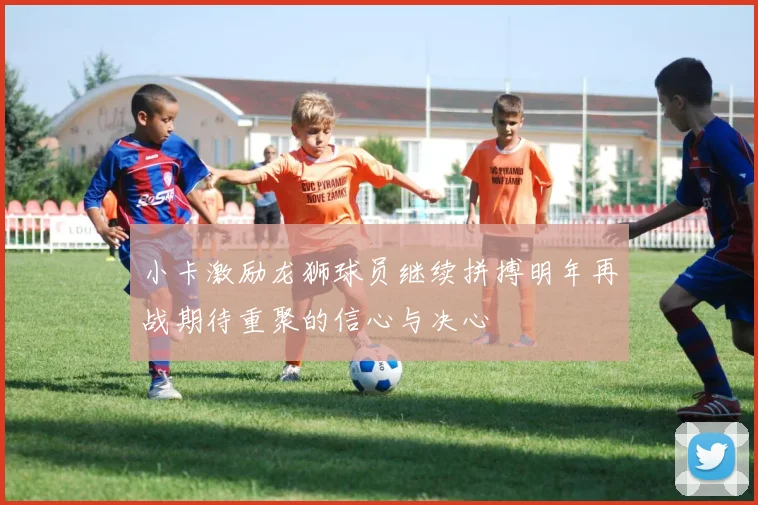 小卡激励龙狮球员继续拼搏明年再战期待重聚的信心与决心