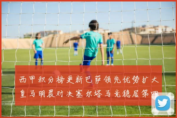 西甲积分榜更新巴萨领先优势扩大皇马明晨对决塞尔塔马竞稳居第四