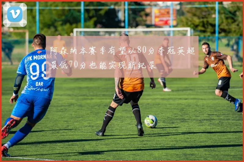 阿森纳本赛季有望以80分夺冠英超最低70分也能实现新纪录