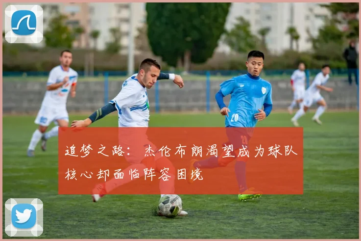 追梦之路：杰伦布朗渴望成为球队核心却面临阵容困境