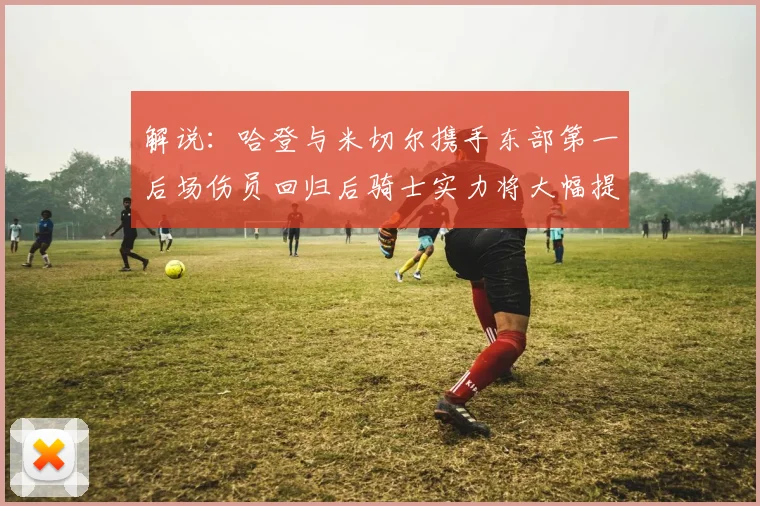 解说：哈登与米切尔携手东部第一后场伤员回归后骑士实力将大幅提升