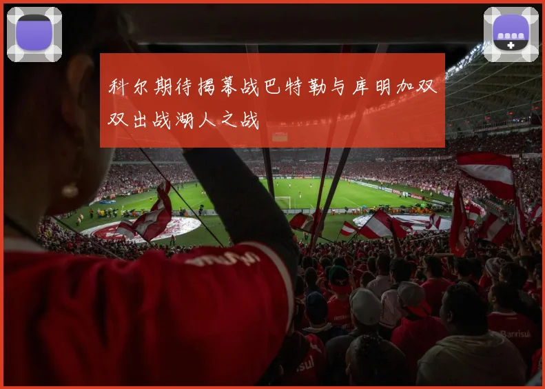 科尔期待揭幕战巴特勒与库明加双双出战湖人之战