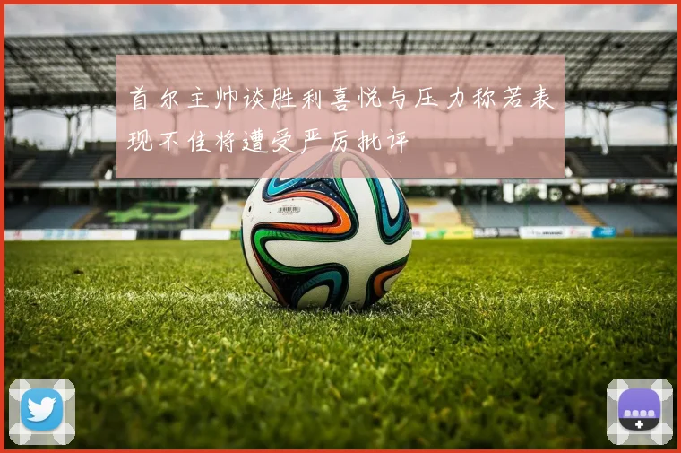 首尔主帅谈胜利喜悦与压力称若表现不佳将遭受严厉批评