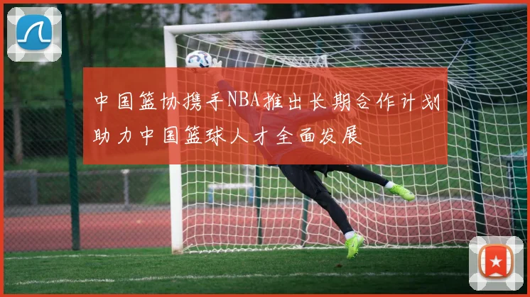 中国篮协携手NBA推出长期合作计划助力中国篮球人才全面发展