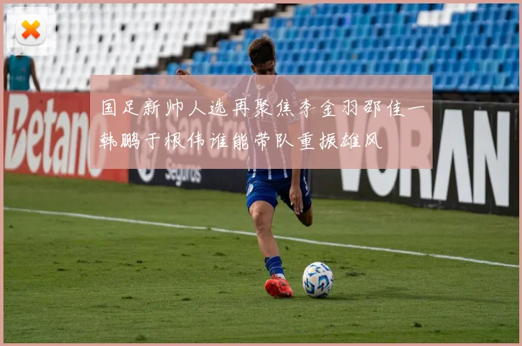 国足新帅人选再聚焦李金羽邵佳一韩鹏于根伟谁能带队重振雄风