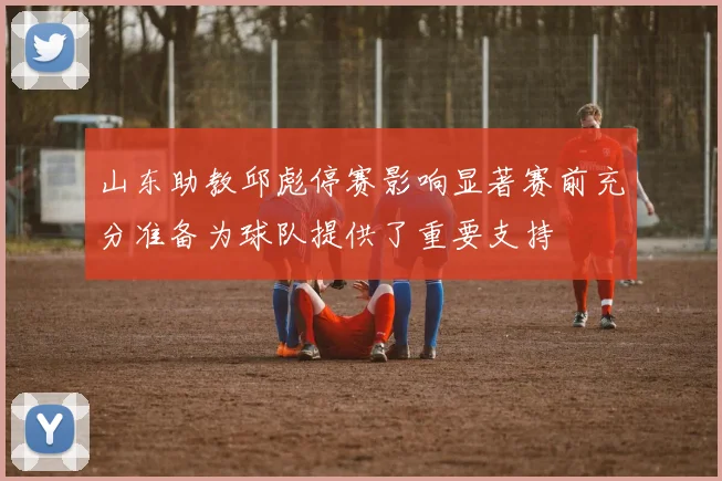 山东助教邱彪停赛影响显著赛前充分准备为球队提供了重要支持