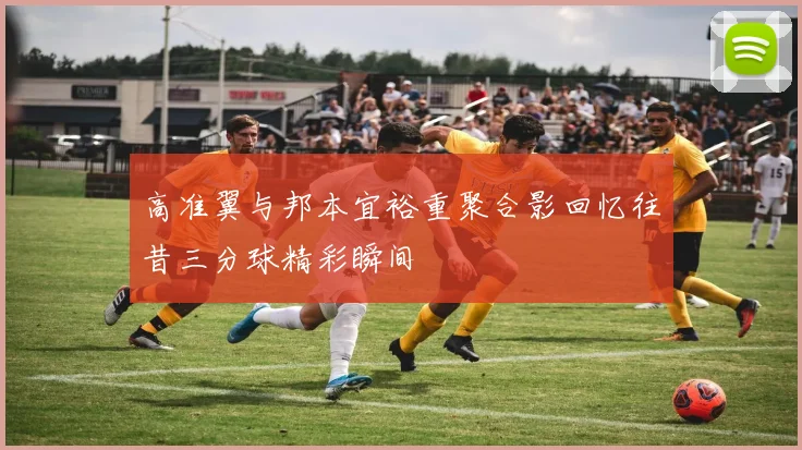 高准翼与邦本宜裕重聚合影回忆往昔三分球精彩瞬间