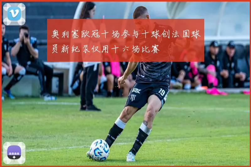 奥利塞欧冠十场参与十球创法国球员新纪录仅用十六场比赛