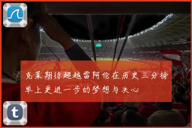 克莱期待超越雷阿伦在历史三分榜单上更进一步的梦想与决心