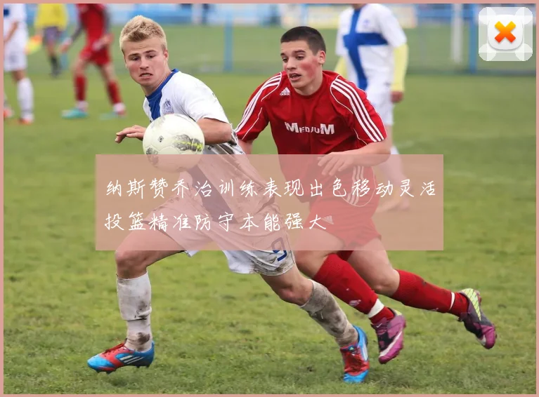 纳斯赞乔治训练表现出色移动灵活投篮精准防守本能强大