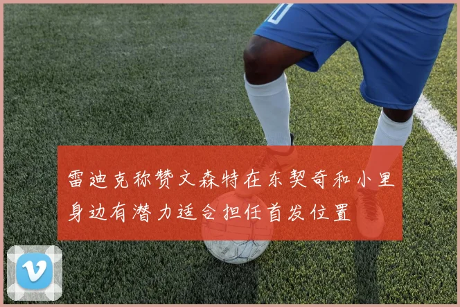 雷迪克称赞文森特在东契奇和小里身边有潜力适合担任首发位置