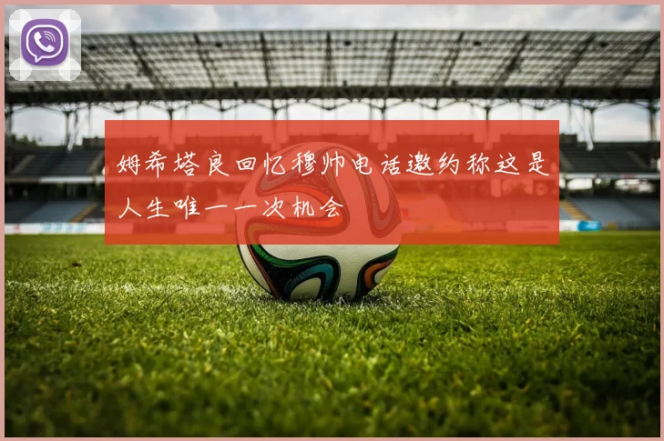 姆希塔良回忆穆帅电话邀约称这是人生唯一一次机会