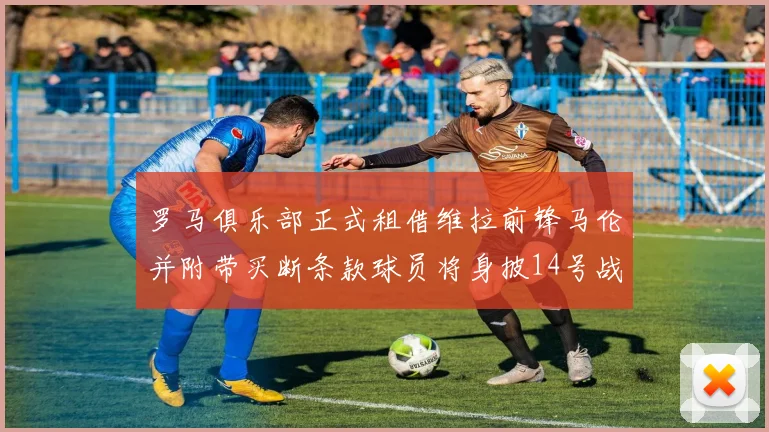 罗马俱乐部正式租借维拉前锋马伦并附带买断条款球员将身披14号战袍