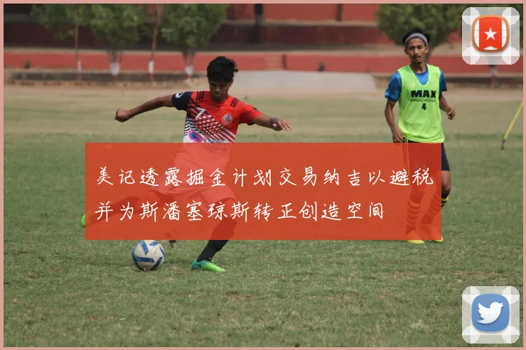 美记透露掘金计划交易纳吉以避税并为斯潘塞琼斯转正创造空间