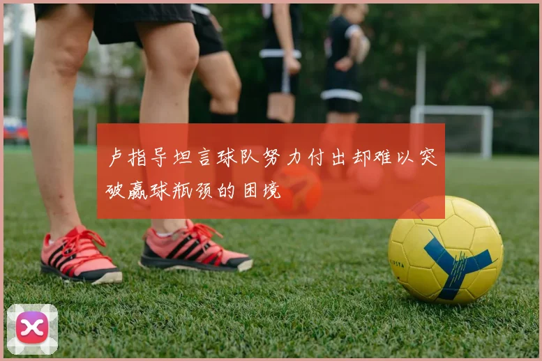 卢指导坦言球队努力付出却难以突破赢球瓶颈的困境
