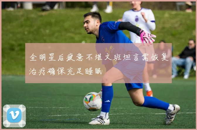 全明星后疲惫不堪文班坦言需恢复治疗确保充足睡眠