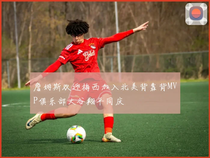 詹姆斯欢迎梅西加入北美背靠背MVP俱乐部大谷翔平同庆